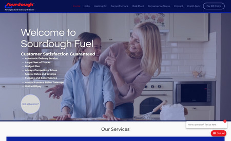 Sourdough Fuel: It was such a pleasure to work with this Alaskan Fuel Company. Their humble sense of how they serve their clients shines through by using their website. Their customers are even happier to utilize their new online forms and chat features. 