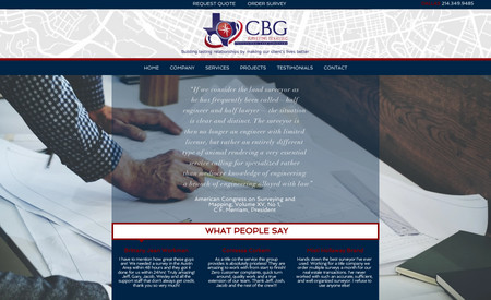 CBG Texas LLC: CBG Texas LLC is a new website designed to promote the land surveying services offered by CBG Texas LLC out of Dallas, Texas. The website is intended to be professional and informative, providing all the necessary information about the company's services clearly and concisely.

The website includes information about the various land surveying services that CBG Texas LLC offers, including boundary surveys, topographic surveys, and construction stakeouts. It also provides information about the company's team and their experience in the field.

The website is designed to be easy to navigate, with a clear hierarchy of information and a clean and visually appealing layout. It also includes a form for users to request a quote or more information about the company's services. Overall, the website is designed to be a valuable resource for those needing land surveying services in the Dallas area.