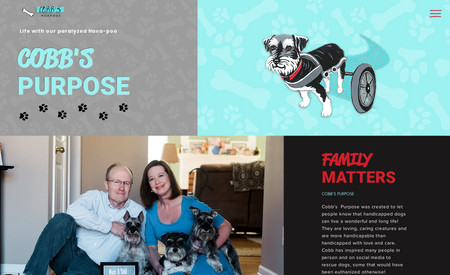 Cobbs Purpose: Cobb's Purpose was created to let people know that handicapped dogs can live a wonderful and long life! We are so proud of this project. Here at Unique Designs we are ALL HUGE animal lovers, so when we got the phone call about this project we were all super excited! Cobb is an inspirational famous handicapped pup whos story has been featured in a Swiffer commercial, multiple articles and podcast all over the country. His story is absolutely amazing and we are honored that they choose us for their project!!