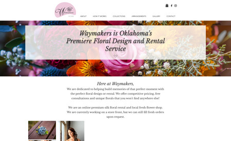 Waymakers Floral: We designed and developed this site with a robust booking system. Our client is thrilled to send a link for booking that allows clients to choose dates, and takes the downpayment online, allowing her to stop managing her calendar and requesting her clients mail checks. A seamless process that has made her life easier!