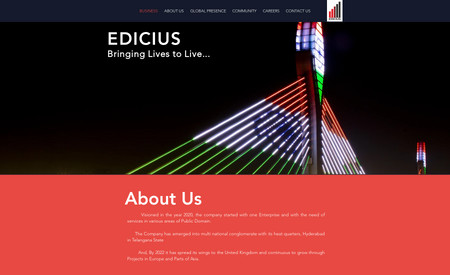 EDICIUS: Edicius Visioned in the year 2020, the company started with one Enterprise and with the need for services in various areas of the Public Domain.

The Company has emerged as a multinational conglomerate with its heat quarters, in Hyderabad in Telangana State, By 2022 it will have spread its wings to the United Kingdom and continues to grow through Projects in Europe and Parts of Asia.