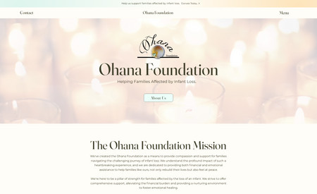 Ohana Foundation: We've created a website for the Ohana Foundation, whose mission is to provide compassion and support for families navigating the challenging journey of infant loss. Key features include, The ability to take donations for the organization; A warm yet modernized aesthetic that's mobile optimized; Easily navigable interface for both potential donors and parents searching for support and resources.